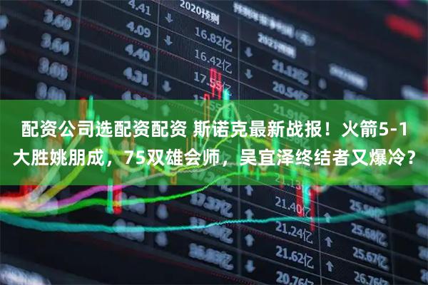 配资公司选配资配资 斯诺克最新战报！火箭5-1大胜姚朋成，75双雄会师，吴宜泽终结者又爆冷？
